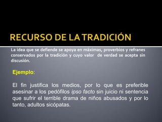 La idea que se defiende se apoya en máximas, proverbios y refranes
conservados por la tradición y cuyo valor de verdad se acepta sin
discusión.

Ejemplo:

El fin justifica los medios, por lo que es preferible
asesinar a los pedófilos ipso facto sin juicio ni sentencia
que sufrir el terrible drama de niños abusados y por lo
tanto, adultos sicópatas.
 