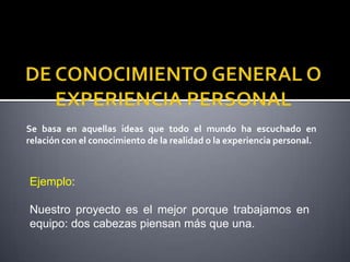 Se basa en aquellas ideas que todo el mundo ha escuchado en
relación con el conocimiento de la realidad o la experiencia personal.



Ejemplo:

Nuestro proyecto es el mejor porque trabajamos en
equipo: dos cabezas piensan más que una.
 