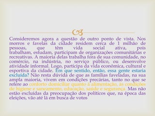 Consideremos agora a questão de outro ponto de vista. Nos
morros e favelas da cidade residem cerca de 1 milhão de
pessoas, que têm vida social ativa, pois
trabalham, estudam, participam de organizações comunitárias e
recreativas. A maioria delas trabalha fora de sua comunidade, no
comércio, na indústria, no serviço público, ou desenvolve
atividade informal. Logo, participa da vida econômica, cultural e
esportiva da cidade. Em que sentido, então, essa gente estaria
excluída? Não resta dúvida de que as famílias faveladas, na sua
ampla maioria, vivem em condições precárias, tanto no que se
refere ao conforto domiciliar quanto à alimentação, às condições
de higiene e saneamento, educação, saúde e segurança. Mas não
estão excluídas da preocupação dos políticos que, na época das
eleições, vão até lá em busca de votos
 