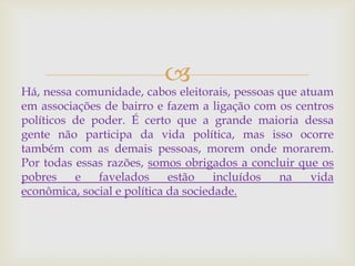 
Há, nessa comunidade, cabos eleitorais, pessoas que atuam
em associações de bairro e fazem a ligação com os centros
políticos de poder. É certo que a grande maioria dessa
gente não participa da vida política, mas isso ocorre
também com as demais pessoas, morem onde morarem.
Por todas essas razões, somos obrigados a concluir que os
pobres e favelados estão incluídos na vida
econômica, social e política da sociedade.
 