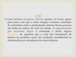  Uma terceira pergunta retórica aparece no texto, agora
para fazer com que o leitor chegue à mesma conclusão
do articulista sobre a participação intensa dessas pessoas
em todas as esferas da vida na cidade. A argumentação
por raciocínio lógico é retomada e inclui alguns
exemplos de aspectos que a vida dos moradores de
bairros de periferia carece de condições semelhantes às
desfrutadas por moradores de outros bairros.
 
