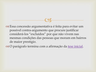 
 Essa concessão argumentativa é feita para evitar um
possível contra-argumento que procure justificar
considerá-los “excluídos” por que não vivem nas
mesmas condições das pessoas que moram em bairros
de maior prestígio.
 O parágrafo termina com a afirmação da tese inicial.
 