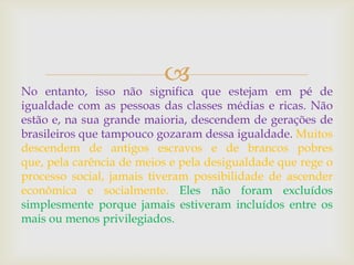 
No entanto, isso não significa que estejam em pé de
igualdade com as pessoas das classes médias e ricas. Não
estão e, na sua grande maioria, descendem de gerações de
brasileiros que tampouco gozaram dessa igualdade. Muitos
descendem de antigos escravos e de brancos pobres
que, pela carência de meios e pela desigualdade que rege o
processo social, jamais tiveram possibilidade de ascender
econômica e socialmente. Eles não foram excluídos
simplesmente porque jamais estiveram incluídos entre os
mais ou menos privilegiados.
 