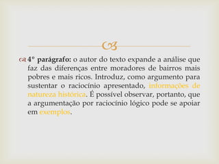 
 4º parágrafo: o autor do texto expande a análise que
faz das diferenças entre moradores de bairros mais
pobres e mais ricos. Introduz, como argumento para
sustentar o raciocínio apresentado, informações de
natureza histórica. É possível observar, portanto, que
a argumentação por raciocínio lógico pode se apoiar
em exemplos.
 