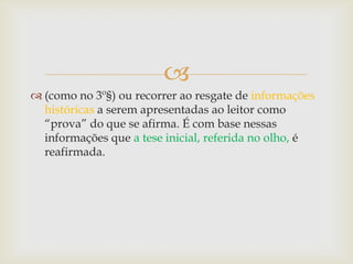 
 (como no 3º§) ou recorrer ao resgate de informações
históricas a serem apresentadas ao leitor como
“prova” do que se afirma. É com base nessas
informações que a tese inicial, referida no olho, é
reafirmada.
 
