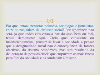 
Por que, então, cientistas políticos, sociólogos e jornalistas,
entre outros, falam de exclusão social? Por ignorância não
será, já que todos eles estão a par do que, bem ou mal,
tentei demonstrar aqui. Creio que, consciente ou
inconscientemente, procura-se levar a sociedade a pensar
que a desigualdade social não é consequência de fatores
objetivos, do sistema econômico, mas sim resultado da
deliberação de pessoas cruéis que empurram os mais fracos
para fora da sociedade e os condenam à miséria.
 