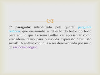 
5º parágrafo: introduzido pela quarta pergunta
retórica, que encaminha à reflexão do leitor do texto
para aquilo que Ferreira Gullar vai apresentar como
verdadeira razão para o uso da expressão “exclusão
social”. A análise continua a ser desenvolvida por meio
de raciocínio lógico.
 