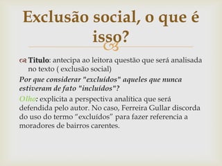 
 Titulo: antecipa ao leitora questão que será analisada
no texto ( exclusão social)
Por que considerar "excluídos" aqueles que nunca
estiveram de fato "incluídos"?
Olho: explicita a perspectiva analítica que será
defendida pelo autor. No caso, Ferreira Gullar discorda
do uso do termo “excluídos” para fazer referencia a
moradores de bairros carentes.
Exclusão social, o que é
isso?
 