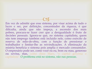 Em vez de admitir que esse sistema, por visar acima de tudo o
lucro e ser, por definição, concentrador da riqueza, é que
dificulta, ainda que não impeça, a ascensão dos mais
pobres, procura-se fazer crer que a desigualdade é fruto de
decisões pessoais. Ignora-se que, no sistema capitalista, quem
não tem emprego também está incluído nele, como exército de
reserva de mão-de-obra, com a função de pressionar o
trabalhador e limitar-lhe as reivindicações. A eliminação da
miséria beneficia o sistema pois amplia o mercado consumidor.
O empresário pode ser, como você ou eu, bom ou mau, generoso
ou sovina, mas, como disse Marx, "o capital governa o
capitalista". O problema está no sistema, não nas pessoas.
 