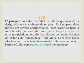 6º parágrafo: o autor identifica os fatores que mantêm a
desigualdade social observada no país. Está preparando o
terreno em termos argumentativo, para trazer ao texto a
contribuição, por meio de um argumento por citação, de
uma autoridade no estudo das relações de poder ao longo
da história da humanidade: Karl Marx. Com base nessa
citação e no raciocínio desenvolvido até este momento,
Ferreira Gullar expõe a tese principal de seu artigo:
 