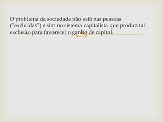
O problema da sociedade não está nas pessoas
(“excluídas”) e sim no sistema capitalista que produz tal
exclusão para favorecer o ganho de capital.
 