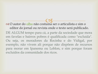  O autor do olho não costuma ser o articulista e sim o
editor do jornal ou revista onde o texto será publicado.
DE ALGUM tempo para cá, a parte da sociedade que mora
em favelas e bairros pobres é qualificada como "excluída".
Ou seja, os moradores da Rocinha e do Vidigal, por
exemplo, não vivem ali porque não dispõem de recursos
para morar em Ipanema ou Leblon, e sim porque foram
excluídos da comunidade dos ricos.
 