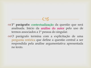 
 1º parágrafo: contextualização da questão que será
analisada. Início da análise do autor pelo uso de
termos associados a 1ª pessoa do singular.
 O parágrafo termina com a explicitação de uma
pergunta retórica que define a questão central a ser
respondida pela análise argumentativa apresentada
no texto.
 