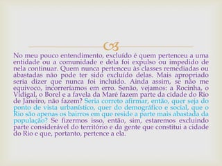 No meu pouco entendimento, excluído é quem pertenceu a uma
entidade ou a comunidade e dela foi expulso ou impedido de
nela continuar. Quem nunca pertenceu às classes remediadas ou
abastadas não pode ter sido excluído delas. Mais apropriado
seria dizer que nunca foi incluído. Ainda assim, se não me
equivoco, incorreríamos em erro. Senão, vejamos: a Rocinha, o
Vidigal, o Borel e a favela da Maré fazem parte da cidade do Rio
de Janeiro, não fazem? Seria correto afirmar, então, quer seja do
ponto de vista urbanístico, quer do demográfico e social, que o
Rio são apenas os bairros em que reside a parte mais abastada da
população? Se fizermos isso, então, sim, estaremos excluindo
parte considerável do território e da gente que constitui a cidade
do Rio e que, portanto, pertence a ela.
 
