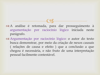
 A análise é retomada, para dar prosseguimento à
argumentação por raciocínio lógico iniciada neste
parágrafo.
 Argumentação por raciocínio lógico: o autor do texto
busca demonstrar, por meio da criação de nexos causais
( relações de causa e efeito ) que a conclusão a que
chegou é necessária, e não fruto de uma interpretação
pessoal facilmente contestável.
 