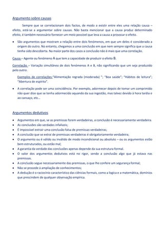 Argumento sobre causas
Sempre que se correlacionam dois factos, de modo a existir entre eles uma relação causa –
efeito, está-se a argumentar sobre causas. Não basta mencionar que a causa produz determinado
efeito, é também necessário fornecer um meio possível que leva a causa a provocar o efeito.
São argumentos que mostram a relação entre dois fenómenos, em que um deles é considerado a
origem do outro. No entanto, chegamos a uma conclusão em que nem sempre significa que a causa
tenha sido descoberta. Na maior parte dos casos a conclusão não é mais que uma correlação.
Causa – Agente ou fenómeno A que tem a capacidade de produzir o efeito B.
Correlação – Variação simultânea de dois fenómenos A e B, não significando que um seja produzido
pelo outro.
Exemplos de correlações:“Alimentação regrada (moderada) ”; “Boa saúde”; “Hábitos de leitura”;
“Abertura de espírito”.
A correlação pode ser uma coincidência. Por exemplo, adormecer depois de tomar um comprimido
não quer dize que se tenha adormecido aquando da sua ingestão, mas talvez devido à hora tardia e
ao cansaço, etc…

Argumentos dedutivos
Argumentos em que, se as premissas forem verdadeiras, a conclusão é necessariamente verdadeira.
As conclusões são verdades infalíveis;
É impossível extrair uma conclusão falsa de premissas verdadeiras;
A conclusão que se extrai de premissas verdadeiras é obrigatoriamente verdadeira;
O argumento ou é válido ou inválido de modo incondicional ou absoluto – ou os argumentos estão
bem estruturados, ou estão mal;
A garantia da verdade das conclusões apenas depende da sua estrutura formal.
O valor dos argumentos dedutivos está no rigor, sendo a conclusão algo que já estava nas
premissas.
A conclusão segue necessariamente das premissas, o que lhe confere um segurança formal;
Não se procede à ampliação de conhecimentos;
A dedução é o raciocínio característico das ciências formais, como a logica e a matemática, domínios
que prescindem de qualquer observação empírica.

 