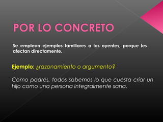Se emplean ejemplos familiares a los oyentes, porque les
afectan directamente.
Ejemplo: ¿razonamiento o argumento?
Como padres, todos sabemos lo que cuesta criar un
hijo como una persona integralmente sana.
 