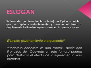 Se trata de una frase hecha (cliché), un tópico o palabra
que se repite constantemente y resume el tema o
simplemente invita al receptor a creer en lo que se expone.
Ejemplo: ¿razonamiento o argumento?
“Poderoso caballero es don dinero”, decía don
Francisco de Quevedo en este famoso poema
para destacar el efecto de la riqueza en la vida
humana.
 