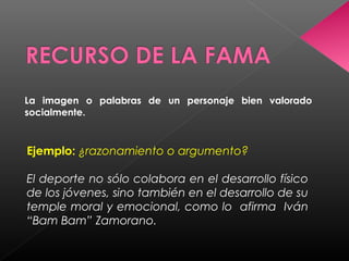 La imagen o palabras de un personaje bien valorado
socialmente.
Ejemplo: ¿razonamiento o argumento?
El deporte no sólo colabora en el desarrollo físico
de los jóvenes, sino también en el desarrollo de su
temple moral y emocional, como lo afirma Iván
“Bam Bam” Zamorano.
 