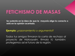 Se sustenta en la idea de que la mayoría elige lo correcto o
está en la opinión acertada.
Ejemplo: ¿razonamiento o argumento?
Todos tus amigos firmaron la carta de rechazo al
proyecto de Hidroaysén, fírmala tú también:
protegemos así el futuro de la región.
 