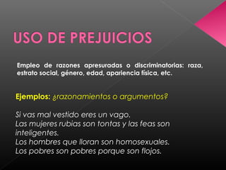Empleo de razones apresuradas o discriminatorias: raza,
estrato social, género, edad, apariencia física, etc.
Ejemplos: ¿razonamientos o argumentos?
Si vas mal vestido eres un vago.
Las mujeres rubias son tontas y las feas son
inteligentes.
Los hombres que lloran son homosexuales.
Los pobres son pobres porque son flojos.
 