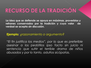 La idea que se defiende se apoya en máximas, proverbios y
refranes conservados por la tradición y cuyo valor de
verdad se acepta sin discusión.
Ejemplo: ¿razonamiento o argumento?
“El fin justifica los medios”, por lo que es preferible
asesinar a los pedófilos ipso facto sin juicio ni
sentencia que sufrir el terrible drama de niños
abusados y por lo tanto, adultos sicópatas.
 