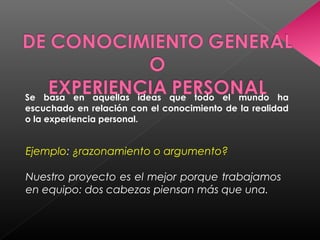 Se basa en aquellas ideas que todo el mundo ha
escuchado en relación con el conocimiento de la realidad
o la experiencia personal.
Ejemplo: ¿razonamiento o argumento?
Nuestro proyecto es el mejor porque trabajamos
en equipo: dos cabezas piensan más que una.
 