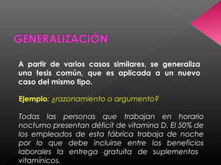 A partir de varios casos similares, se generaliza
una tesis común, que es aplicada a un nuevo
caso del mismo tipo.
Ejemplo: ¿razonamiento o argumento?
Todas las personas que trabajan en horario
nocturno presentan déficit de vitamina D. El 50% de
los empleados de esta fábrica trabaja de noche
por lo que debe incluirse entre los beneficios
laborales la entrega gratuita de suplementos
vitamínicos.
 