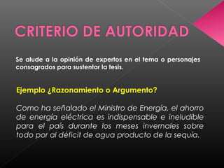 Se alude a la opinión de expertos en el tema o personajes
consagrados para sustentar la tesis.
Ejemplo ¿Razonamiento o Argumento?
Como ha señalado el Ministro de Energía, el ahorro
de energía eléctrica es indispensable e ineludible
para el país durante los meses invernales sobre
todo por al déficit de agua producto de la sequía.
 