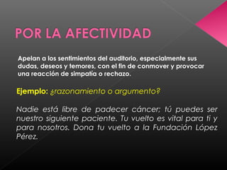 Apelan a los sentimientos del auditorio, especialmente sus
dudas, deseos y temores, con el fin de conmover y provocar
una reacción de simpatía o rechazo.
Ejemplo: ¿razonamiento o argumento?
Nadie está libre de padecer cáncer; tú puedes ser
nuestro siguiente paciente. Tu vuelto es vital para ti y
para nosotros. Dona tu vuelto a la Fundación López
Pérez.
 