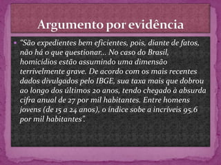  “São expedientes bem eficientes, pois, diante de fatos,
não há o que questionar... No caso do Brasil,
homicídios estão assumindo uma dimensão
terrivelmente grave. De acordo com os mais recentes
dados divulgados pelo IBGE, sua taxa mais que dobrou
ao longo dos últimos 20 anos, tendo chegado à absurda
cifra anual de 27 por mil habitantes. Entre homens
jovens (de 15 a 24 anos), o índice sobe a incríveis 95,6
por mil habitantes”.
 
