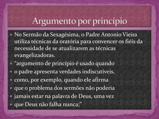  No Sermão da Sexagésima, o Padre Antonio Vieira
utiliza técnicas da oratória para convencer os fiéis da
necessidade de se atualizarem as técnicas
evangelizadoras.
 “argumento de princípio é usado quando
 o padre apresenta verdades indiscutíveis,
 como, por exemplo, quando ele afirma
 que o problema dos sermões não poderia
 jamais estar na palavra de Deus, uma vez
 que Deus não falha nunca;”
 