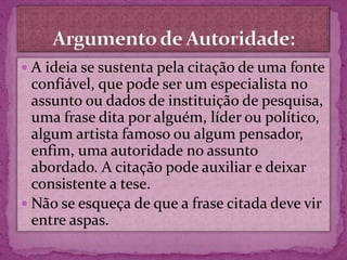  A ideia se sustenta pela citação de uma fonte
confiável, que pode ser um especialista no
assunto ou dados de instituição de pesquisa,
uma frase dita por alguém, líder ou político,
algum artista famoso ou algum pensador,
enfim, uma autoridade no assunto
abordado. A citação pode auxiliar e deixar
consistente a tese.
 Não se esqueça de que a frase citada deve vir
entre aspas.
 