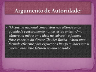  “O cinema nacional conquistou nos últimos anos
qualidade e faturamento nunca vistos antes. ‘Uma
câmera na mão e uma ideia na cabeça’ - a famosa
frase-conceito do diretor Glauber Rocha – virou uma
fórmula eficiente para explicar os R$ 130 milhões que o
cinema brasileiro faturou no ano passado”.
 