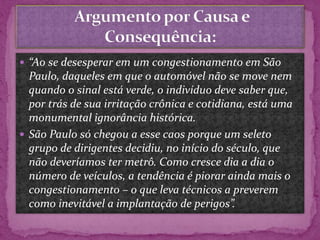  “Ao se desesperar em um congestionamento em São
Paulo, daqueles em que o automóvel não se move nem
quando o sinal está verde, o indivíduo deve saber que,
por trás de sua irritação crônica e cotidiana, está uma
monumental ignorância histórica.
 São Paulo só chegou a esse caos porque um seleto
grupo de dirigentes decidiu, no início do século, que
não deveríamos ter metrô. Como cresce dia a dia o
número de veículos, a tendência é piorar ainda mais o
congestionamento – o que leva técnicos a preverem
como inevitável a implantação de perigos”.
 