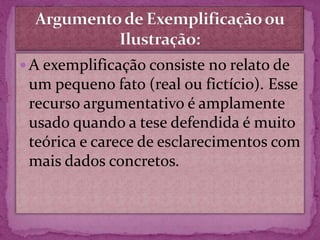  A exemplificação consiste no relato de
um pequeno fato (real ou fictício). Esse
recurso argumentativo é amplamente
usado quando a tese defendida é muito
teórica e carece de esclarecimentos com
mais dados concretos.
 