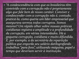  “A condescendência com que os brasileiros têm
convivido com a corrupção não é propriamente
algo que fale bem de nosso caráter. Conviver e
condescender com a corrupção não é, contudo,
praticá-la, como queria um líder empresarial que
assegurava sermos todos corruptos. Somos
mesmo? Um rápido olhar sobre nossas práticas
cotidianas registra a amplitude e a profundidade
da corrupção, em várias intensidades. Há a
pequena corrupção, cotidiana e muito difundida.
É, por exemplo, a da secretária da repartição
pública que engorda seu salário datilografando
trabalhos “para fora”, utilizando máquina, papel e
tempo que deveriam servir à instituição.
 