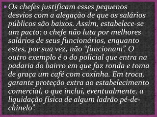  Os chefes justificam esses pequenos
desvios com a alegação de que os salários
públicos são baixos. Assim, estabelece-se
um pacto: o chefe não luta por melhores
salários de seus funcionários, enquanto
estes, por sua vez, não “funcionam”. O
outro exemplo é o do policial que entra na
padaria do bairro em que faz ronda e toma
de graça um café com coxinha. Em troca,
garante proteção extra ao estabelecimento
comercial, o que inclui, eventualmente, a
liquidação física de algum ladrão pé-de-
chinelo”.
 