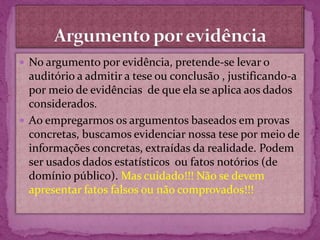 No argumento por evidência, pretende-se levar o
auditório a admitir a tese ou conclusão , justificando-a
por meio de evidências de que ela se aplica aos dados
considerados.
 Ao empregarmos os argumentos baseados em provas
concretas, buscamos evidenciar nossa tese por meio de
informações concretas, extraídas da realidade. Podem
ser usados dados estatísticos ou fatos notórios (de
domínio público). Mas cuidado!!! Não se devem
apresentar fatos falsos ou não comprovados!!!
 