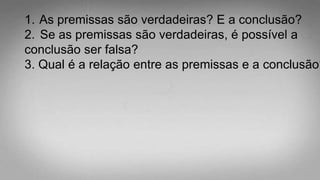 1. As premissas são verdadeiras? E a conclusão?
2. Se as premissas são verdadeiras, é possível a
conclusão ser falsa?
3. Qual é a relação entre as premissas e a conclusão?
 