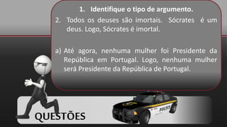 1. Identifique o tipo de argumento.
2. Todos os deuses são imortais. Sócrates é um
deus. Logo, Sócrates é imortal.
a) Até agora, nenhuma mulher foi Presidente da
República em Portugal. Logo, nenhuma mulher
será Presidente da República de Portugal.
QUESTÕES
 