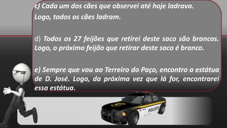 c) Cada um dos cães que observei até hoje ladrava.
Logo, todos os cães ladram.
d) Todos os 27 feijões que retirei deste saco são brancos.
Logo, o próximo feijão que retirar deste saco é branco.
e) Sempre que vou ao Terreiro do Paço, encontro a estátua
de D. José. Logo, da próxima vez que lá for, encontrarei
essa estátua.
 
