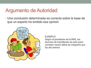 Argumento de Autoridad
• Una conclusión determinada es correcta sobre la base de
que un experto ha emitido esa opinión
EJEMPLO
Según el presidente de la RAE, los
alumnos de bachillerato de este lustro
cometen menos faltas de ortografía que
los del anterior
 