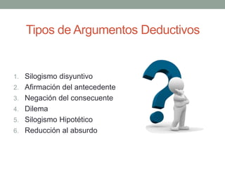 Tipos de Argumentos Deductivos
1. Silogismo disyuntivo
2. Afirmación del antecedente
3. Negación del consecuente
4. Dilema
5. Silogismo Hipotético
6. Reducción al absurdo
 
