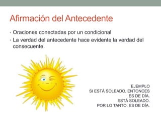 Afirmación del Antecedente
• Oraciones conectadas por un condicional
• La verdad del antecedente hace evidente la verdad del
consecuente.
EJEMPLO
SI ESTÁ SOLEADO, ENTONCES
ES DE DÍA.
ESTÁ SOLEADO.
POR LO TANTO, ES DE DÍA.
 