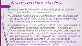 Basados en datos y hechos
En ambos casos la información es irrebatible, pues descansa en
hechos demostrables o en datos estadísticos.
Ejemplo de hecho: La tesis la contaminación daña la salud puede
ser apoyada con el hecho de que en las ciudades contaminadas
han aumentado las enfermedades respiratorias.
Ejemplo de dato: La tesis existe una relación entre el aumento de la
concentración de partículas contaminantes y el número de
enfermedades respiratorias y muertes es apoyada con lo siguientes
datos: Cada vez que la concentración de partículas aumenta en
diez microgramos por metro cúbico de aire, el número de muertes
por ataques cardiacos aumenta en un 1,4% y los casos de
enfermedades respiratorias, como la bronquitis, en un 3,4%. Los
casos de ataques de asma se elevan en un 3%.
 