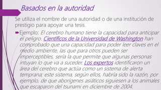 Basados en la autoridad
Se utiliza el nombre de una autoridad o de una institución de
prestigio para apoyar una tesis.
Ejemplo: El cerebro humano tiene la capacidad para anticipar
el peligro. Científicos de la Universidad de Washington han
comprobado que una capacidad para poder leer claves en el
medio ambiente, las que para otros pueden ser
imperceptibles, sería la que permite que algunas personas
intuyan lo que va a suceder. Los expertos identificaron un
área del cerebro que actúa como un sistema de alerta
temprana; este sistema, según ellos, habría sido la razón, por
ejemplo, de que aborígenes asiáticos siguiesen a los animales
que escaparon del tsunami en diciembre de 2004.
 