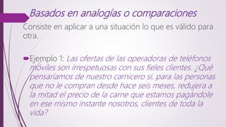 Basados en analogías o comparaciones
Consiste en aplicar a una situación lo que es válido para
otra.
Ejemplo 1: Las ofertas de las operadoras de teléfonos
móviles son irrespetuosas con sus fieles clientes. ¿Qué
pensaríamos de nuestro carnicero si, para las personas
que no le compran desde hace seis meses, redujera a
la mitad el precio de la carne que estamos pagándole
en ese mismo instante nosotros, clientes de toda la
vida?
 