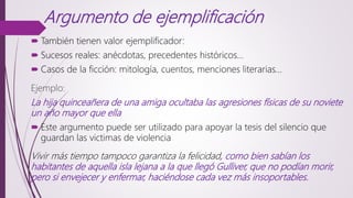 Argumento de ejemplificación
 También tienen valor ejemplificador:
 Sucesos reales: anécdotas, precedentes históricos...
 Casos de la ficción: mitología, cuentos, menciones literarias…
Ejemplo:
La hija quinceañera de una amiga ocultaba las agresiones físicas de su noviete
un año mayor que ella
 Este argumento puede ser utilizado para apoyar la tesis del silencio que
guardan las victimas de violencia
Vivir más tiempo tampoco garantiza la felicidad, como bien sabían los
habitantes de aquella isla lejana a la que llegó Gulliver, que no podían morir,
pero si envejecer y enfermar, haciéndose cada vez más insoportables.
 