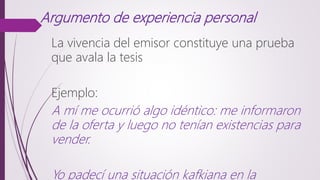 Argumento de experiencia personal
La vivencia del emisor constituye una prueba
que avala la tesis
Ejemplo:
A mí me ocurrió algo idéntico: me informaron
de la oferta y luego no tenían existencias para
vender.
Yo padecí una situación kafkiana en la
 